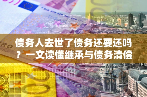 济南债务人去世了债务还要还吗？一文读懂继承与债务清偿